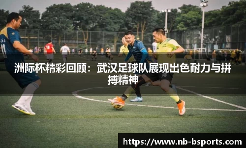 洲际杯精彩回顾：武汉足球队展现出色耐力与拼搏精神