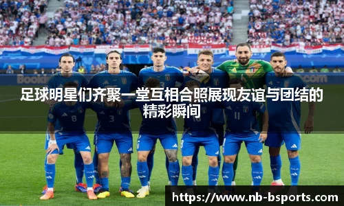 足球明星们齐聚一堂互相合照展现友谊与团结的精彩瞬间
