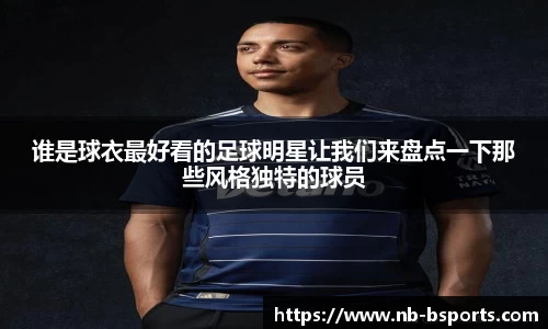谁是球衣最好看的足球明星让我们来盘点一下那些风格独特的球员